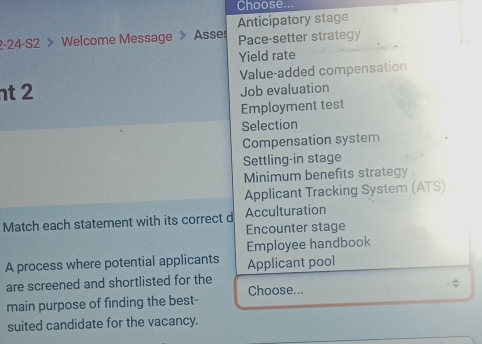 Choose... 
Anticipatory stage 
2-24-S2 > Welcome Message 》 Asses Pace-setter strategy 
Yield rate 
nt 2 Value-added compensation 
Job evaluation 
Employment test 
Selection 
Compensation system 
Settling-in stage 
Minimum benefits strategy. 
Applicant Tracking System (ATS) 
Match each statement with its correct d Acculturation 
Encounter stage 
Employee handbook 
A process where potential applicants Applicant pool 
are screened and shortlisted for the Choose... 
$ 
main purpose of finding the best- 
suited candidate for the vacancy.