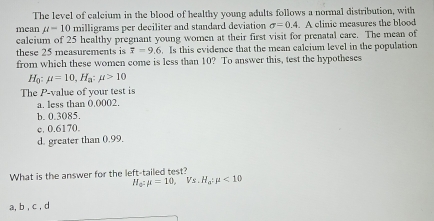 The level of calcium in the blood of healthy young adults follows a normal distribution, with
mean mu =10 milligrams per deciliter and standard deviation sigma =0.4. A elinic measures the blood
caleium of 25 healthy pregnant young women at their first visit for prenatal care. The mean of
these 25 measurements is overline x=9.6. Is this evidence that the mean calcium level in the population
from which these women come is less than 10? To answer this, test the hypotheses
Hạ mu =10, H_a:mu >10
The P -value of your test is
a. less than 0.0002.
b. 0.3085.
c. 0.6170.
d. greater than 0.99.
What is the answer for the left-tailed test?
H_a^2:mu =10, V_S.H_a^2mu <10</tex> 
a, b , c , d