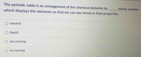 The periodic table is an arrangement of the chemical elements by_ atomic number
which displays the elements so that we can see trends in their properties.
neutral
liquid
decreasing
increasing