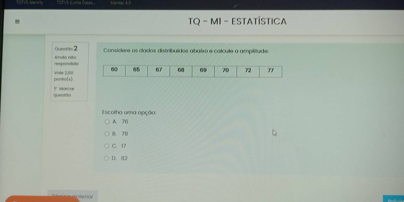 TOTVS Identity TOTVS (Linha Datas... Mantec 4.0
TQ - M1 - ESTATÍSTICA
Questão 2 Considere os dados distribuídos abaixo e calcule a amplitude:
Ainda não
respondida
Vale 2,00
ponto(s).
Marcar
questão
Escolha uma opção:
A. 76
B. 78
C. 17
D. 82
Dróvir