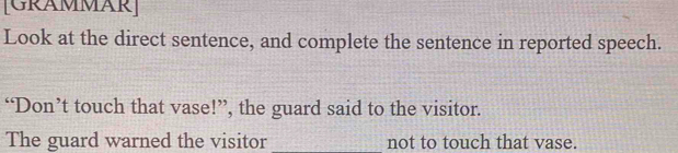 [GRAMMAR] 
Look at the direct sentence, and complete the sentence in reported speech. 
“Don’t touch that vase!”, the guard said to the visitor. 
The guard warned the visitor_ not to touch that vase.