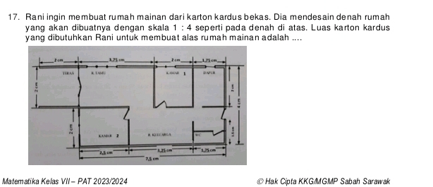 Rani ingin membuat rumah mainan dari karton kardus bekas. Dia mendesain denah rumah 
yang akan dibuatnya dengan skala 1:4 seperti pada denah di atas. Luas karton kardus 
yang dibutuhkan Rani untuk membuat alas rumah mainan adalah .... 
Matematika Kelas VII - PAT 2023/2024 * Hak Cipta KKG/MGMP Sabah Sarawak