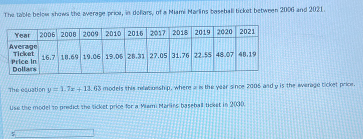 The table below shows the average price, in dollars, of a Miami Marlins baseball ticket between 2006 and 2021. 
The equation y=1.7x+13.63 models this relationship, where ± is the year since 2006 and y is the average ticket price. 
Use the model to predict the ticket price for a Miami Marlins baseball ticket in 2030. 
S overline 3