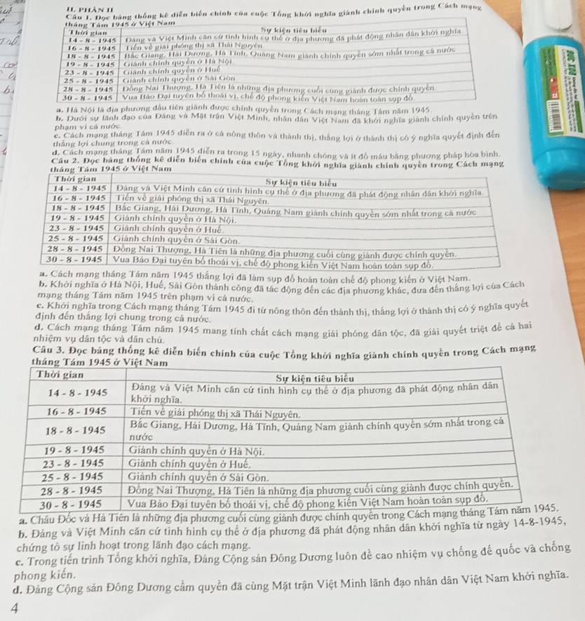 phần 1I
Cầng thống kê diễn biến chính của cuộc Tổng khởi nghĩa giánh chính quyền trong Cách mạng
3
a. Hà Nội là địa phương đầc chính quyền trong Cách mạng tháng Tâm năm 1945.
b. Dưới sự lãnh đạo của Đảng và Mặt trận Việt Minh, nhân dân Việt Nam đã khới nghĩa giành chính quyền trên
phạm vi cả nước
c. Cách mạng tháng Tám 1945 diễn ra ở cá nông thôn và thành thị, thắng lợi ở thành thị có ý nghĩa quyết định đến
thắng lợi chung trong cá nước
d. Cách mạng tháng Tám năm 1945 diễn ra trong 15 ngày, nhanh chóng và ít đồ máu băng phương pháp hòa bình.
Câu 2. Đọc bảng thống kê diễn biến chính của cuộc Tổng khởi nghĩa giành chính quyền trong Cách mạng
5 ở Việt Nam
lợi đã làm sụp đổ hoàn toàn chế độ phong kiến ở Việt Nam.
b. Khởi nghĩa ở Há Nội, Huế, Sải Gòn thành công đã tác động đến các địa phương khác, đưa đến thắng lợi của Cách
mạng tháng Tâm năm 1945 trên phạm vi cả nước.
c. Khởi nghĩa trong Cách mạng tháng Tám 1945 đi từ nông thôn đến thành thị, thắng lợi ở thành thị có ý nghĩa quyết
định đến thắng lợi chung trong cả nước.
d. Cách mạng tháng Tám năm 1945 mang tính chất cách mạng giải phóng dân tộc, đã giải quyết triệt để cả hai
nhiệm vụ dân tộc và dân chú.
Câu 3. Đọc bảng thống kê diễn biến chính của cuộc Tổng khởi nghĩa giành chính quyền trong Cách mạng
a. Châu Đốc và Hà Tiên là những địa phương cuối cùng giành được c
b. Đảng và Việt Minh cần cứ tình hình cụ thẻ ở địa phương đã phát động nhân dân khởi nghĩa từ ngày 14-8-1945,
chứng tỏ sự linh hoạt trong lãnh đạo cách mạng.
c. Trong tiến trình Tổng khởi nghĩa, Đảng Cộng sản Đông Dương luôn đề cao nhiệm vụ chống đế quốc và chống
phong kiến.
đ. Đảng Cộng sản Đông Dương cầm quyền đã cùng Mặt trận Việt Minh lãnh đạo nhân dân Việt Nam khởi nghĩa.
4