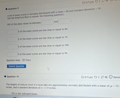 3 9
Question 9
A set of exam scores is normally distributed with a mean =84 and standard deviation =10. 
Use the Empirical Rule to answer the following questions.
95% of the data values lie between □ and □.
□ % of the exam scores are less than or equal to 84.
□ % of the exam scores are less than or equal to 74.
□ % of the exam scores are less than or equal to 104.
□ % of the exam scores are less than or equal to 94.
Question Help: Video
Submit Question
Question 10 □ 0/5 pts つ 3 % 98 odot Detai
The lengths of mature trout in a local lake are approximately normally distributed with a mean of mu =12.
inches, and a standard deviation of sigma =1 .9 inches.
Fill in the indicated boxes.