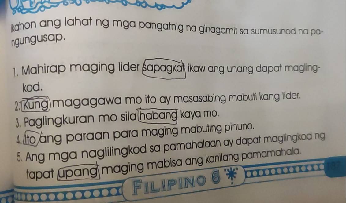 kahon ang lahat ng mga pangatnig na ginagamit sa sumusunod na pa- 
ngungusap. 
1. Mahirap maging lider sapagkat ikaw ang unang dapat magling- 
kod. 
2, Kung)magagawa mo ito ay masasabing mabuti kang lider. 
3. Paglingkuran mo sila habang kaya mo. 
4. to ang paraan para maging mabuting pinuno. 
5. Ang mga naglilingkod sa pamahalaan ay dapat maglingkod ng 
tapat upang maging mabisa ang kanilang pamamahala. 
Filiping a