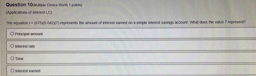 Question 10(Multiple Choice Worth 1 points)
(Applications of Interest LC)
The equation I=(675)(0.042)(7) represents the amount of interest earned on a simple interest savings account. What does the value 7 represent?
Principal amount
Interest rate
Time
Interest earned