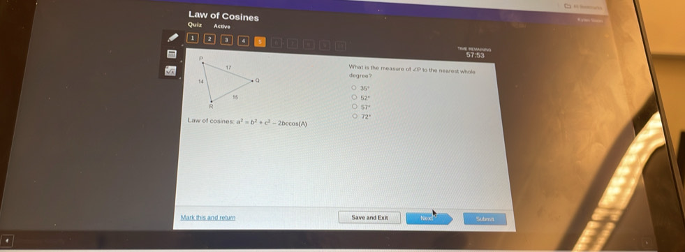 Law of Cosines
Quiz Active
a 2 3 4
57:53
What is the measure of to the nearest whole
degree?
35°
52°
57°
Law of cosines: a^2=b^2+c^2-2bccos (A) 72°
Mark this and return Save and Exit Nex Submt