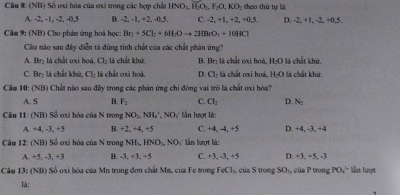 (NB) Số oxi hóa của oxi trong các hợp chất HNO_3,H_2O_2,F_2O,KO_2 theo thứ tự là
A. -2, -1, -2, -0,5 B. -2, -1, +2, -0,5. C. -2, +1, +2, +0,5. D. -2, +1, -2, +0 5.
Câu 9: (NB) Cho phản ứng hoá học: Br_2+5Cl_2+6H_2Oto 2HBrO_3+10HCl
Câu nào sau đây diễn tả đúng tính chất của các chất phản ứng?
A. Br_2 là chất oxi hoá, Cl_2 là chất khử. B. Br_2 là chất oxi hoá, H_2O là chất khử.
C. Br_2 là chất khử, Cl_2 là chất oxi hoá. D. Cl_2 là chất oxi hoá, H_2O là chất khử.
Câu 10: (NB) Chất nào sau đây trong các phản ứng chỉ đóng vai trò là chất oxi hóa?
A. S B. F_2 C. Cl_2 D. N_2
Câu 11: (NB) Số oxi hóa của N trong NO_2. | NH_4^(+,NO_3) lần lượt là:
A. +4, -3, +5 B. +2, +4, +5 C. +4, -4, +5 D. +4, -3, +4
Câu 12: (NB) Số oxi hóa của N trong NH_3,HNO_2, NO  lần lượt là:
A. +5, -3, +3 B. -3, +3, +5 C. +3, -3, +5 D. +3, +5, -3
Câu 13: (NB) Số oxí hóa của Mn trong đơn chất Mn, của Fe trong Fe Cl_3 , của S trong SO_3 , của P trong PO_4^(3-) lần lượt
là: