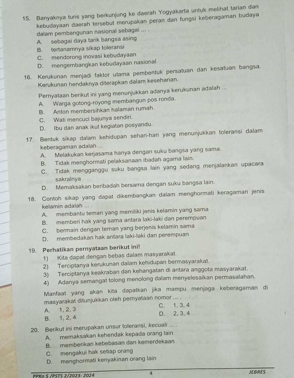 Banyaknya turis yang berkunjung ke daerah Yogyakarta untuk melihat tarian dan
kebudayaan daerah tersebut merupakan peran dan fungsi keberagaman budaya
dalam pembangunan nasional sebagai ... .
A. sebagai daya tarik bangsa asing
B. tertanamnya sikap toleransi
C. mendorong inovasi kebudayaan
D. mengembangkan kebudayaan nasional
16. Kerukunan menjadi faktor utama pembentuk persatuan dan kesatuan bangsa.
Kerukunan hendaknya diterapkan dalam keseharian.
Pernyataan berikut ini yang menunjukkan adanya kerukunan adalah ...
A. Warga gotong-royong membangun pos ronda.
B. Anton membersihkan halaman rumah.
C. Wati mencuci bajunya sendiri.
D. Ibu dan anak ikut kegiatan posyandu.
17. Bentuk sikap dalam kehidupan sehari-hari yang menunjukkan toleransi dalam
keberagaman adalah ...
A. Melakukan kerjasama hanya dengan suku bangsa yang sama.
B. Tidak menghormati pelaksanaan ibadah agama lain.
C. Tidak mengganggu suku bangsa lain yang sedang menjalankan upacara
sakralnya
D. Memaksakan beribadah bersama dengan suku bangsa lain.
18. Contoh sikap yang dapat dikembangkan dalam menghormati keragaman jenis
kelamin adalah ... .
A. membantu teman yang memiliki jenis kelamin yang sama
B. memberi hak yang sama antara laki-laki dan perempuan
C. bermain dengan teman yang berjenis kelamin sama
D. membedakan hak antara laki-laki dan perempuan
19. Perhatikan pernyataan berikut ini!
1) Kita dapat dengan bebas dalam masyarakat.
2) Terciptanya kerukunan dalam kehidupan bermasyarakat.
3) Terciptanya keakraban dan kehangatan di antara anggota masyarakat.
4) Adanya semangat tolong menolong dalam menyelesaikan permasalahan.
Manfaat yang akan kita dapatkan jika mampu menjaga keberagaman di
masyarakat ditunjukkan oleh pernyataan nomor ... .
A. 1, 2, 3 C. 1, 3, 4
B. 1, 2, 4 D. 2, 3, 4
20. Berikut ini merupakan unsur toleransi, kecuali ... .
A. memaksakan kehendak kepada orang lain
B. memberikan kebebasan dan kemerdekaan
C. mengakui hak setiap orang
D. menghormati kenyakinan orang lain
4
PPKn 5 /PSTS 2/2023- 2024 JEBRES