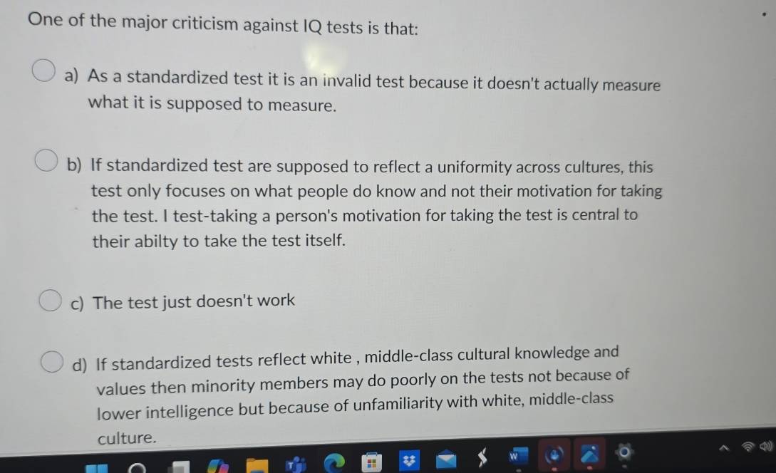 One of the major criticism against IQ tests is that:
a) As a standardized test it is an invalid test because it doesn't actually measure
what it is supposed to measure.
b) If standardized test are supposed to reflect a uniformity across cultures, this
test only focuses on what people do know and not their motivation for taking
the test. I test-taking a person's motivation for taking the test is central to
their abilty to take the test itself.
c) The test just doesn't work
d) If standardized tests reflect white , middle-class cultural knowledge and
values then minority members may do poorly on the tests not because of
lower intelligence but because of unfamiliarity with white, middle-class
culture.