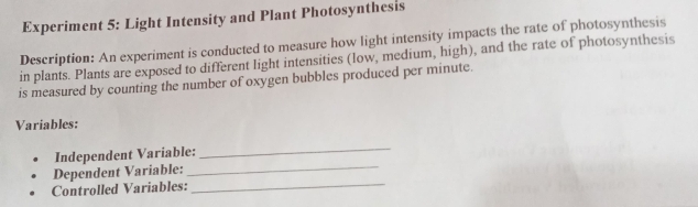 Experiment 5: Light Intensity and Plant Photosynthesis 
Description: An experiment is conducted to measure how light intensity impacts the rate of photosynthesis 
in plants. Plants are exposed to different light intensities (low, medium, high), and the rate of photosynthesis 
is measured by counting the number of oxygen bubbles produced per minute. 
Variables: 
Independent Variable: 
_ 
Dependent Variable:_ 
Controlled Variables:_