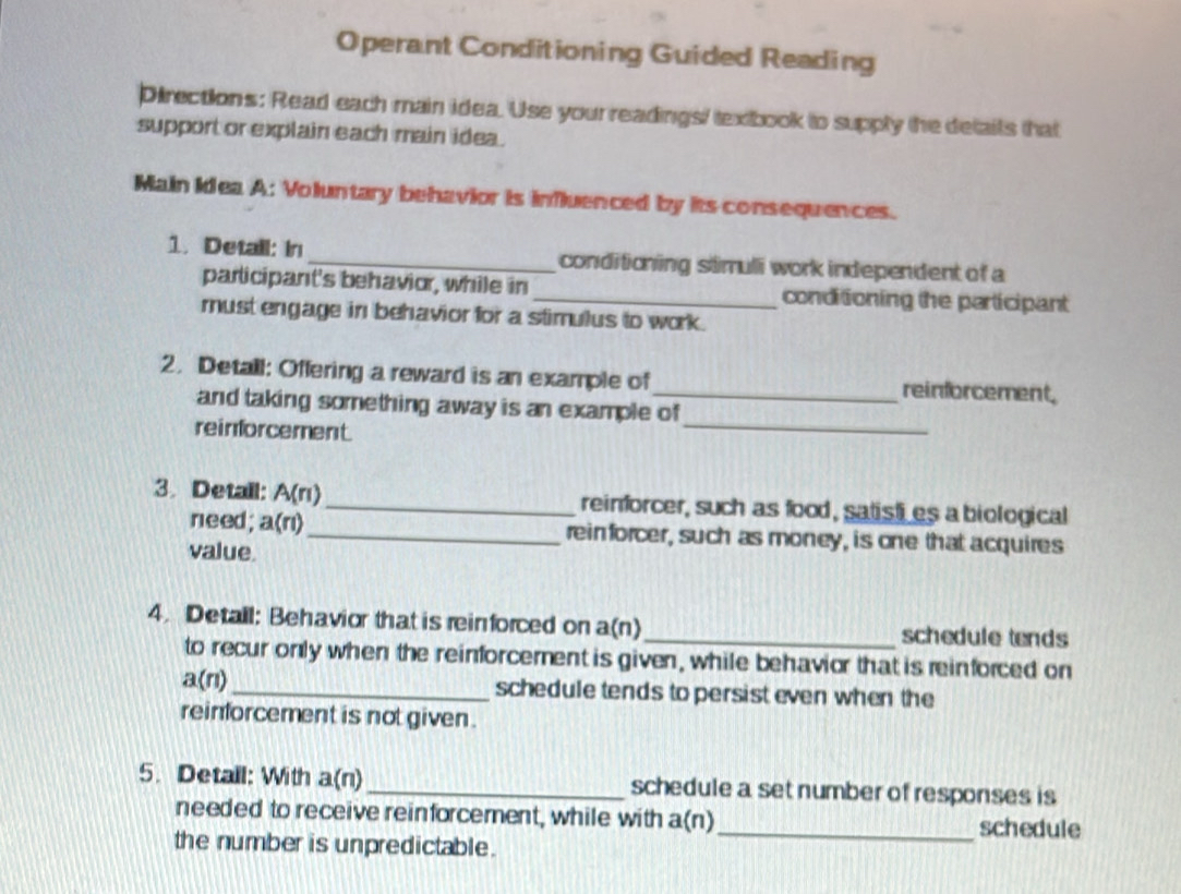 Operant Conditioning Guided Reading 
Directions: Read each main idea. Use your readings/ texibook to supply the details that 
support or explain each main idea. 
Main Idea A: Voluntary behavior is influenced by its consequences. 
1. Detail: in_ conditioning stimuli work independent of a 
participant's behavior, while in _conditioning the participant 
must engage in behavior for a stimulus to work. 
2. Detall: Offering a reward is an example of _reinforcement, 
_ 
and taking something away is an example of 
reinforcement. 
3. Detail: A(n) _reinforcer, such as food, satisti es a biological 
need; a(n) _ reinforcer, such as money, is one that acquires 
value. 
4. Detall: Behavior that is reinforced on a(n)_ schedule tends 
to recur only when the reinforcement is given, while behavior that is reinforced on
a(n) _schedule tends to persist even when the 
reinforcement is not given. 
5. Detall: With a(n) _schedule a set number of responses is 
needed to receive reinforcement, while with a(n)_ schedule 
the number is unpredictable.