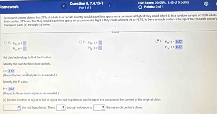 Question 5, 7, 4,13= T HW Score: 29.09%, 1.45 of 5 points
Homework Part 5 of 5 Points: 0 of 1
A research center claims that 27% of adults in a certain country would travel into space on a commercial flight if they could afford it. In a random sample of 1200 adults
that country, 31% say that they would travel into space on a commercial flight if they could afford it. At a=0.10 , is there enough evidence to reject the research center's
Complete parts (a) through (c) below
E.
D. H_qp!= □ H_0:p
K H_0:p=0.27
H_a:p=□
H_a:p>□
H_a:p!= 0.27
(b) Use technology to find the P -value.
Identify the standardized test statistic.
z=3.12
(Round to two decemal places as needed )
Identify the P -value
P=[003
(Round to three decimal places as needed )
(c) Decide whether to reject or fail to reject the null hypothesis and interpret the decision in the context of the original claim.
the null hypothesis. There □^r enough evidence to the research center's claim.