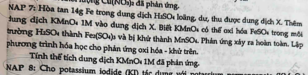 Cưộng Cu(NO3) 2 đã phản ứng. 
NAP 7: Hòa tan 14g Fe trong dung dịch H₂SO loãng, dư, thu được dung dịch X. Thêm 
dung địch KMnO₄ 1M vào dung dịch X. Biết KMnO4 có thể oxi hóa FeSO4 trong môi 
trường H2SO4 thành Fe2(SO4)3 và bị khử thành MnSO4. Phản ứng xảy ra hoàn toàn. Lập 
phương trình hóa học cho phản ứng oxi hóa - khử trên. 
Tính thể tích dung dịch KMnO4 1M đã phản ứng. 
NAP 8: Cho potassium iodide (KI) tác dung với nó