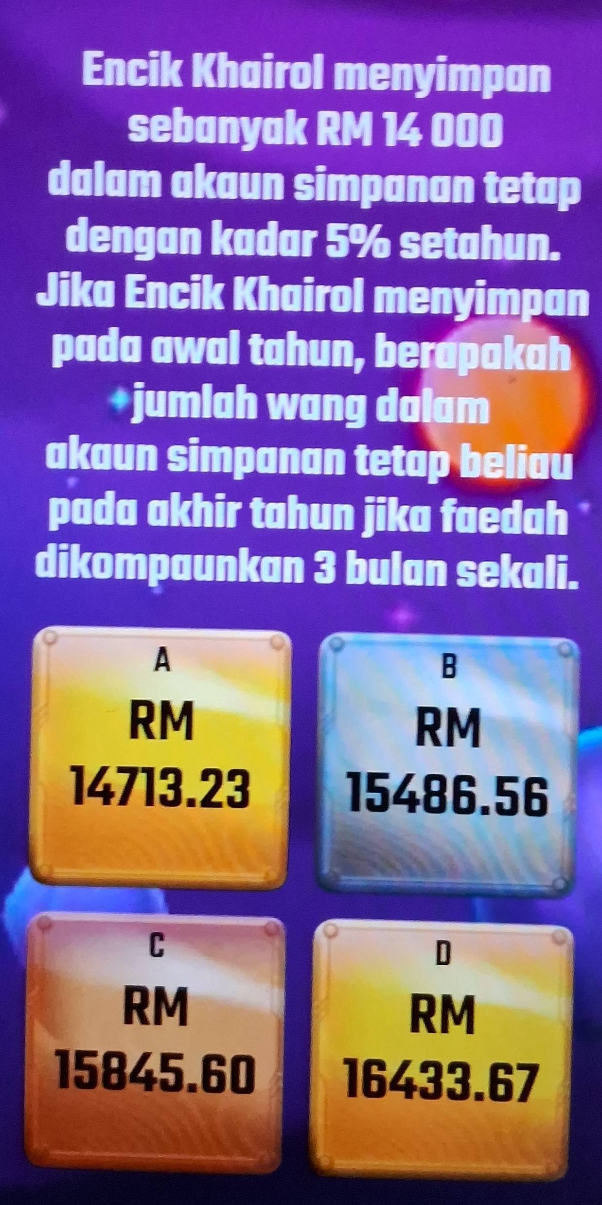 Encik Khairol menyimpan
sebanyak RM 14 000
dalam akaun simpanan tetap
dengan kadar 5% setahun.
Jika Encik Khairol menyimpan
pada awal tahun, berapakah
+jumlah wang dalam
akaun simpanan tetap beliau
pada akhir tahun jika faedah 
dikompaunkan 3 bulan sekali.
A
B
RM
RM
14713.23 15486.56
C
D
RM
RM
15845.60 16433.67