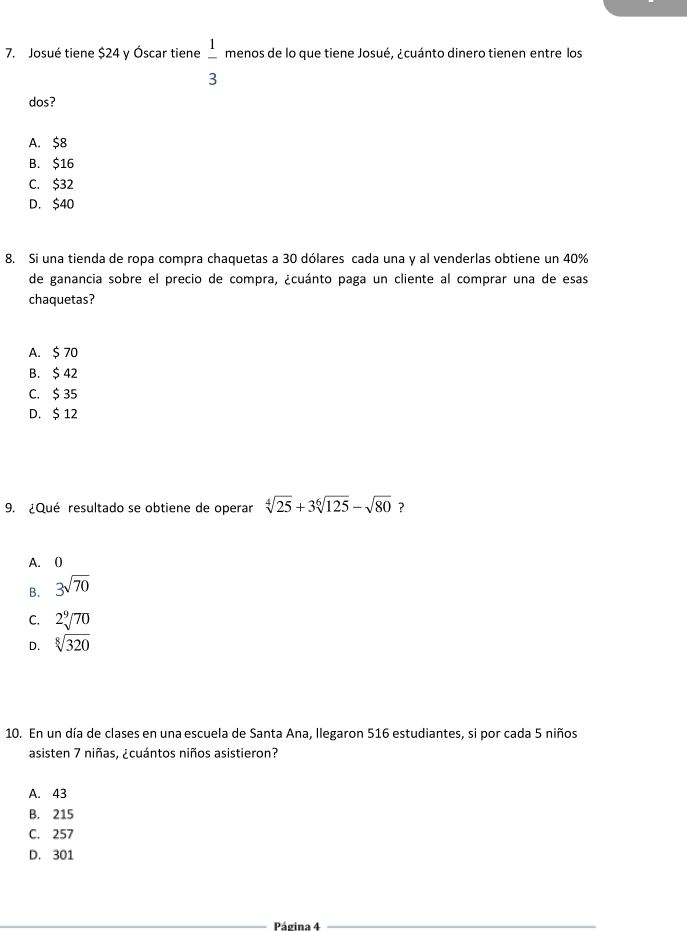 Josué tiene $24 y Óscar tiene  1/3  menos de lo que tiene Josué, ¿cuánto dinero tienen entre los
dos?
A. $8
B. $16
C. $32
D. $40
8. Si una tienda de ropa compra chaquetas a 30 dólares cada una y al venderlas obtiene un 40%
de ganancia sobre el precio de compra, ¿cuánto paga un cliente al comprar una de esas
chaquetas?
A. $ 70
B. $ 42
C. $ 35
D. $ 12
9. ¿Qué resultado se obtiene de operar sqrt[4](25)+3sqrt[6](125)-sqrt(80) ?
A. 0
B. 3sqrt(70)
C. 2sqrt[9](70)
D. sqrt[8](320)
10. En un día de clases en una escuela de Santa Ana, Ilegaron 516 estudiantes, si por cada 5 niños
asisten 7 niñas, ¿cuántos niños asistieron?
A. 43
B. 215
C. 257
D. 301
_Página 4_