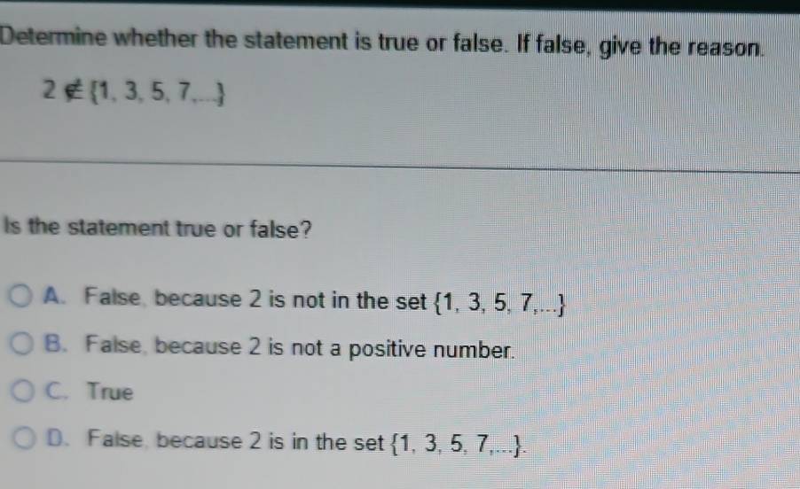 Determine whether the statement is true or false. If false, give the reason.
2∉  1,3,5,7,...
Is the statement true or false?
A. False, because 2 is not in the set  1,3,5,7,...
B. False, because 2 is not a positive number.
C. True
D. False because 2 is in the set  1,3,5,7,....