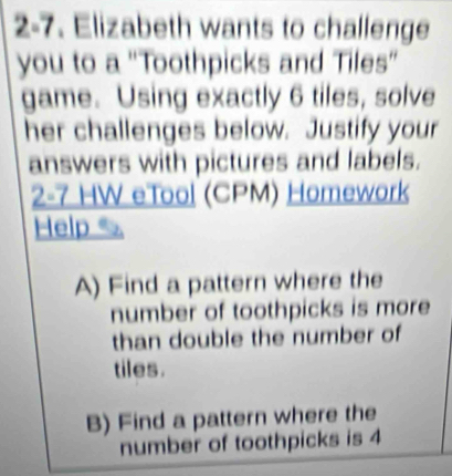 2-7. Elizabeth wants to challenge 
you to a ''Toothpicks and Tiles'' 
game. Using exactly 6 tiles, solve 
her challenges below. Justify your 
answers with pictures and labels. 
2-7 HW eTool (CPM) Homework 
Help & 
A) Find a pattern where the 
number of toothpicks is more 
than double the number of 
tiles. 
B) Find a pattern where the 
number of toothpicks is 4