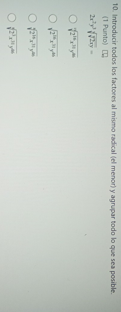 Introducir todos los factores al mismo radical (el menor) y agrupar todo lo que sea posible.
(1 Punto)
2x^2y^3sqrt[5](sqrt [3]2xy)=
sqrt[15](2^(16)x^(31)y^(46))
sqrt(2^(16)x^(31)y^(46))
sqrt[8](2^(16)x^(31)y^(46))
sqrt[8](2^3x^(31)y^(46))