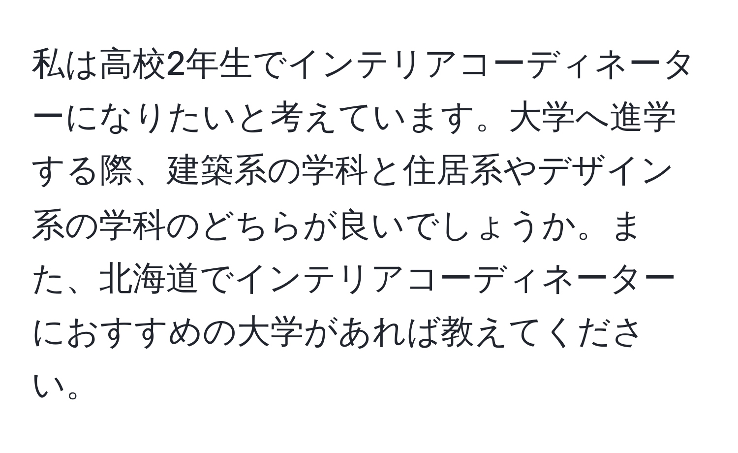 私は高校2年生でインテリアコーディネーターになりたいと考えています。大学へ進学する際、建築系の学科と住居系やデザイン系の学科のどちらが良いでしょうか。また、北海道でインテリアコーディネーターにおすすめの大学があれば教えてください。