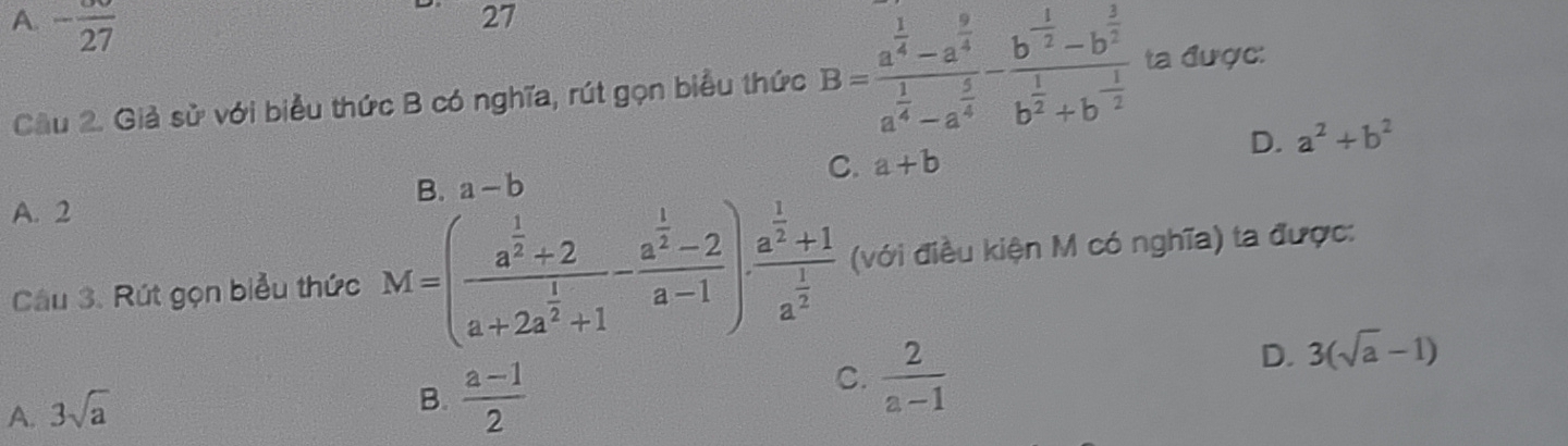 A. -frac 27
27
Cầu 2. Giả sử với biểu thức B có nghĩa, rút gọn biểu thức B=frac a^(frac 1)4-a^(frac 9)4a^(frac 1)4-a^(frac 5)4-frac b^(frac 1)2-b^(frac 3)2b^(frac 1)2+b^(-frac 1)2 ta được:
C. a+b D. a^2+b^2
B. a-b
A. 2
Câu 3. Rút gọn biểu thức M=(frac a^(frac 1)2+2a+2a^(frac 1)2+1-frac a^(frac 1)2-2a-1)· frac a^(frac 1)2+1a^(frac 1)2 (với điều kiện M có nghĩa) ta được:
C.  2/a-1 
D. 3(sqrt(a)-1)
A. 3sqrt(a)
B.  (a-1)/2 