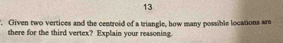 13 
. Given two vertices and the centroid of a triangle, how many possible locations are 
there for the third vertex? Explain your reasoning.