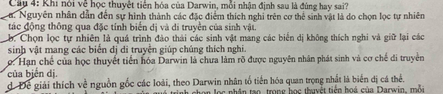 Cầu 4: Khi nói về học thuyết tiển hóa của Darwin, mỗi nhận định sau là đúng hay sai?
La. Nguyên nhân dẫn đến sự hình thành các đặc điểm thích nghi trên cơ thể sinh vật là do chọn lọc tự nhiên
tác động thông qua đặc tính biến dị và di truyền của sinh vật.
b. Chọn lọc tự nhiên là quá trình đào thải các sinh vật mang các biển dị không thích nghi và giữ lại các
sinh vật mang các biển dị di truyền giúp chúng thích nghi.. Hạn chế của học thuyết tiến hóa Darwin là chưa làm rõ được nguyên nhân phát sinh và cơ chế di truyền
của biển dị.
d Để giải thích về nguồn gốc các loài, theo Darwin nhân tố tiến hóa quan trọng nhất là biến dị cá thể.
h chon lọc nhân tạo trong học thuyềt tiến hoá của Darwin, mỗi