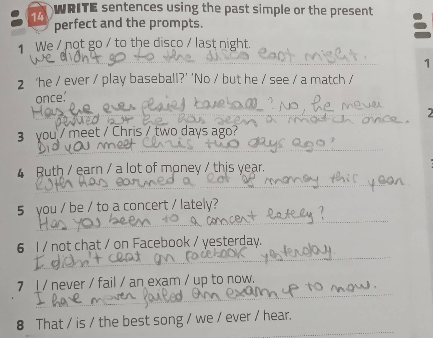 WRITE sentences using the past simple or the present 
perfect and the prompts. 

1 We / not go / to the disco / last night. 
1 
2 ‘he / ever / play baseball?’ ‘No / but he / see / a match / 
once.’ 
2 
3 you / meet / Chris / two days ago? 
4 Ruth / earn / a lot of money / this year. 
5 you / be / to a concert / lately? 
6 l / not chat / on Facebook / yesterday. 
7 I / never / fail / an exam / up to now. 
8 That / is / the best song / we / ever / hear.