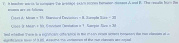 A teacher wants to compare the average exam scores between classes A and B. The results from the 
exams are as follows 
Class A: Mean =75 Standard Deviation =8 , Sample Size =30
Class B: Mean =80 Standard Deviation =7 , Sample Size =35
Test whether there is a significant difference in the mean exam scores between the two classes at a 
significance level of 0.05. Assume the variances of the two classes are equal.