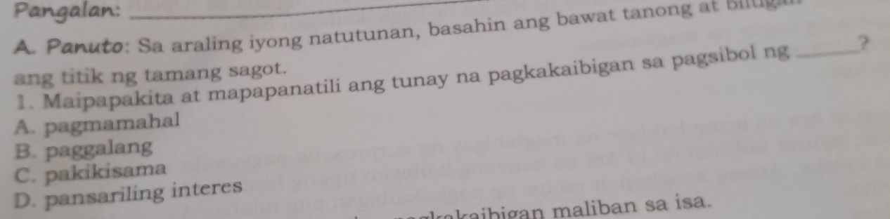 Pangalan:_
A. P an uto: Sa araling i yong natutunan, basahin ang bawat tanong bu g _
1. Maipapakita at mapapanatili ang tunay na pagkakaibigan sa pagsibol ng ?
ang titik ng tamang sagot.
A. pagmamahal
B. paggalang
C. pakikisama
D. pansariling interes
kaibigan maliban sa isa.