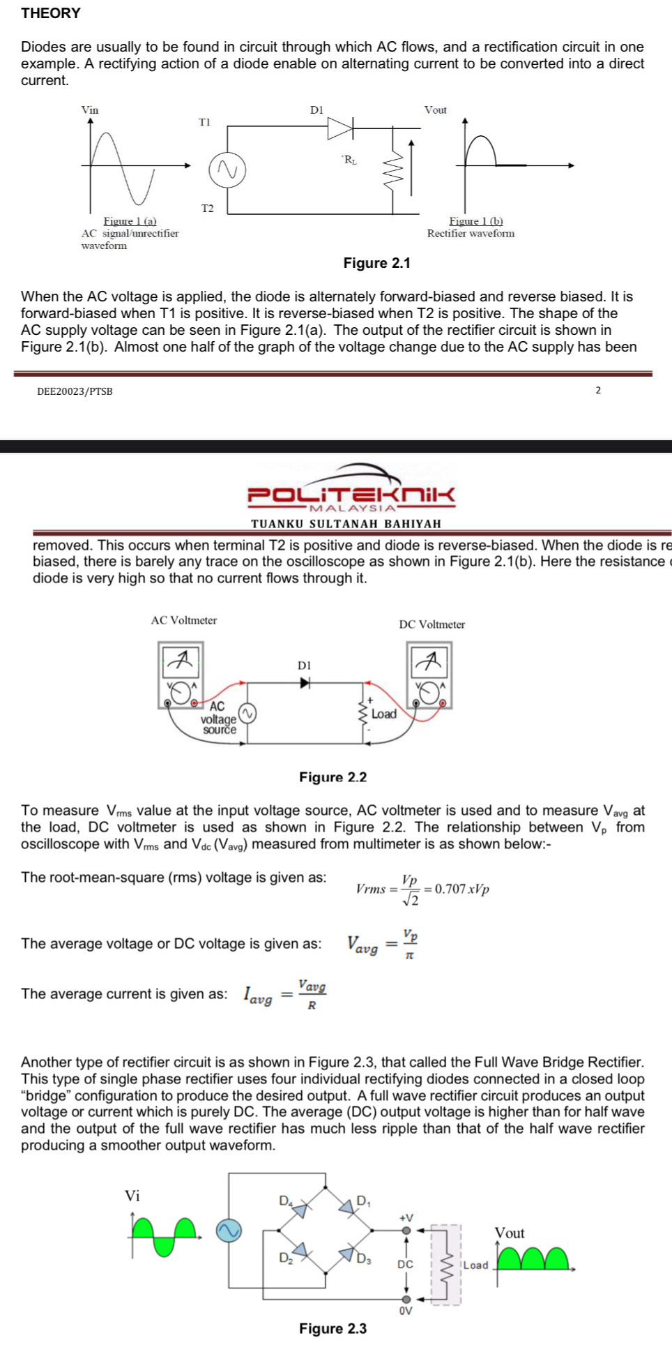 THEORY
Diodes are usually to be found in circuit through which AC flows, and a rectification circuit in one
example. A rectifying action of a diode enable on alternating current to be converted into a direct
current.
Vin D1 Vout
T1
`Rl
T2
Figure 1 (a)
Figure 1 (b)
AC signal/unrectifier Rectifier waveform
waveform
Figure 2.1
When the AC voltage is applied, the diode is alternately forward-biased and reverse biased. It is
forward-biased when T1 is positive. It is reverse-biased when T2 is positive. The shape of the
AC supply voltage can be seen in Figure 2.1(a). The output of the rectifier circuit is shown in
Figure 2.1(b). Almost one half of the graph of the voltage change due to the AC supply has been
DEE20023/PTSB 2
OL I ∈KniK
TUANKU SULTANAH BAHIYAH
removed. This occurs when terminal T2 is positive and diode is reverse-biased. When the diode is re
biased, there is barely any trace on the oscilloscope as shown in Figure 2.1(b). Here the resistance
diode is very high so that no current flows through it.
To measure Vms value at the input voltage source, AC voltmeter is used and to measure Va at
the load, DC voltmeter is used as shown in Figure 2.2. The relationship between V from
oscilloscope with Vms and V_dc(V_avg) measured from multimeter is as shown below:-
The root-mean-square (rms) voltage is given as: Vrms= Vp/sqrt(2) =0.707xVp
The average voltage or DC voltage is given as: V_avg=frac V_pπ 
The average current is given as: I_avg=frac V_avgR
Another type of rectifier circuit is as shown in Figure 2.3, that called the Full Wave Bridge Rectifier.
This type of single phase rectifier uses four individual rectifying diodes connected in a closed loop
“bridge” configuration to produce the desired output. A full wave rectifier circuit produces an output
voltage or current which is purely DC. The average (DC) output voltage is higher than for half wave
and the output of the full wave rectifier has much less ripple than that of the half wave rectifier
producing a smoother output waveform.