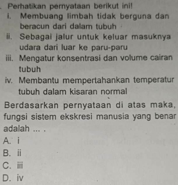 Perhatikan pernyataan berikut ini!
i. Membuang limbah tidak berguna dan
beracun dari dalam tubuh
ii. Sebagai jalur untuk keluar masuknya
udara dari luar ke paru-paru
iii. Mengatur konsentrasi dan volume cairan
tubuh
iv. Membantu mempertahankan temperatur
tubuh dalam kisaran normal
Berdasarkan pernyataan di atas maka,
fungsi sistem ekskresi manusia yang benar
adalah ... .
A. i
B.ⅱ
C.ⅲi
D. iv