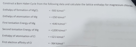 Construct a Born Haber Cycle from the following data and calculate the lattice enthalpy for magnesium chloride 
Enthalpy of formation of MgCl_2 =-900kJmol^(-1)
Enthalpy of atomisation of Mg =+150kJmol^(-1)
First Ionisation Energy of Mg =+640kJmol^(-1)
Second Ionisation Energy of Mg =+1200kJmol^(-1)
Enthalpy of atomisation of CI =+121kJmol^(-1)
First electron affinity of CI =-364kJmol^(-1)