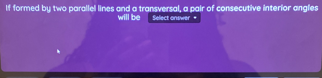 If formed by two parallel lines and a transversal, a pair of consecutive interior angles 
will be Select answer