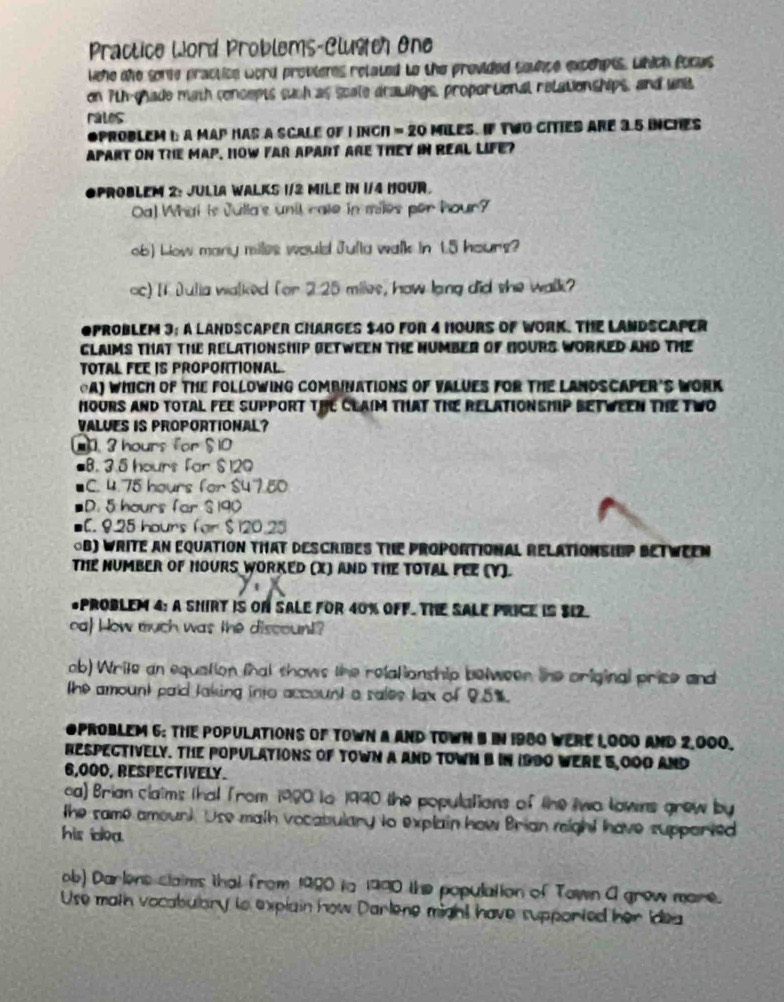 Practice Word Problems-Clugich One
wehe the some praction word provteres related to the provided sounce excehpts. which focus
on 7th-chade math concepts such as scale drawings, proportional relationships, and unit
rales
OPrOBLEM I a MAP has a SCALe of I INCH = 20 MileS. If TWO CITIES arE 3 5 iNncHes
APART ON THE MAP, HOW FAR APART ARE THEY IN REAL LIFE?
Oproblem 2: Julia Walks I/2 Mile in 1/4 Hour.
Oa) What is Julla's unil rate in miles per hour?
ob) Low many miles would Julla walk in 1.5 houns?
oc) II Dulia walked for 2.25 miles, how lang did she walk?
OPROBLEM 3; A LANDSCAPER CHARGES $40 FOR 4 HOURS OF WORK. THE LANDSCAPER
GLAIMS THAT THE RELATIONSHIP BETWEEN THE HUMBER of HOURS WORKED AND THE
TOTAL FEE IS PROPORTIONAL.
⊙A) WHICH OF THE FOLLOWING COMBINATIONS OF VALUES FOR THE LANDSCAPER'S WORK
hOuRS aND TOTAL FEE suPPORT THE CLAIM THAT THE RELATIONSHIP BETWEEN THE TWO
VALUES IS PROPORTIONAL?.3 hours for $ 10
8. 3.5 hours Far $ 120
C. 4.75 hours for $47.50
D. 5 hours far S 190
C. 9.25 hours (or $120.25
⊙B) WRITE AN EQUATION THAT DESCRIBES TIE PROPORTIONAL RELATIONSIUP BETWEEN
THE NUMBER OF HOURS WORKED (X) AND THE TOTAL FEE (Y).
*PROBLEM 4: A SHIRT IS ON SALE FOR 40% OFF. THE SALE PRICE IS S12.
oa! How much was the discount?
ob) Write an equation that shows the relationship between the original price and
the amount paid laking into account a sales lax of 95%.
OPROBLEM 6: THE POPULATIONS OF TOWN A AND TOWN B IN 1980 WERE 1,000 AND 2,000.
RESPECTIVELY. THE POPULATIONS OF TOWN A AND TOWN B IN 1990 WERE 5,000 AND
6,000, RESPECTIVELY.
ca) Brian claims that from 1980 to 1990 the populations of the two lowns grew by
the same amount. Use math vocabulary to explain how Brian reight have supported
his idea.
ob) Darlens claims that from 1990 tn 1990 the population of Town A grew mare.
Use math vocabulary to expiain how Darlene might have supported her Idea