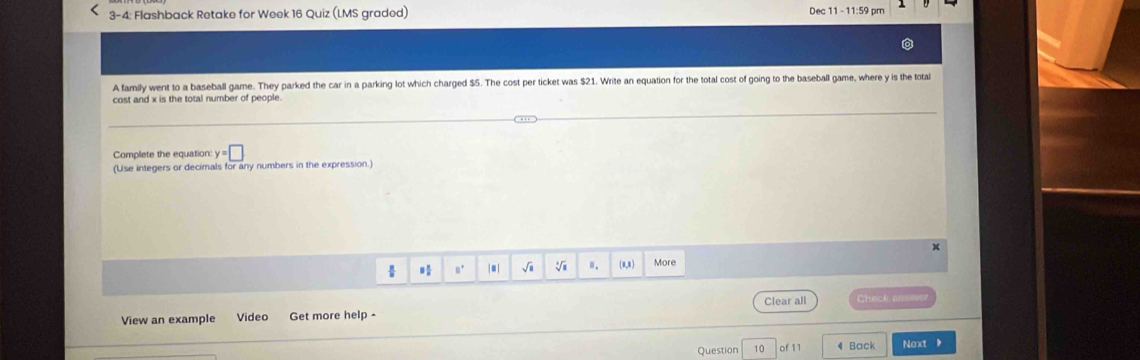 3-4: Flashback Retake for Week 16 Quiz (LMS graded) Dec 11 - 11:59 pm 
A family went to a baseball game. They parked the car in a parking lot which charged $5. The cost per ticket was $21. Write an equation for the total cost of going to the baseball game, where y is the total 
cost and x is the total number of people 
Complete the equation: y=□
(Use integers or decimals for any numbers in the expression.) 
x 
 8° |■| √i V ". (0,8) More 
Clear all Check anewe 
View an example Video Get more help 
Question 10 of 11 4 Back Next