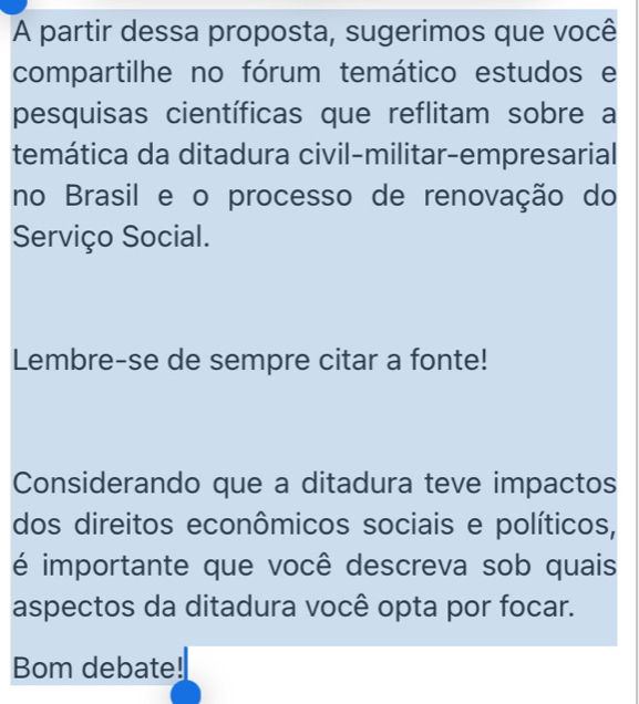 A partir dessa proposta, sugerimos que você 
compartilhe no fórum temático estudos e 
pesquisas científicas que reflitam sobre a 
temática da ditadura civil-militar-empresarial 
no Brasil e o processo de renovação do 
Serviço Social. 
Lembre-se de sempre citar a fonte! 
Considerando que a ditadura teve impactos 
dos direitos econômicos sociais e políticos, 
é importante que você descreva sob quais 
aspectos da ditadura você opta por focar. 
Bom debate!