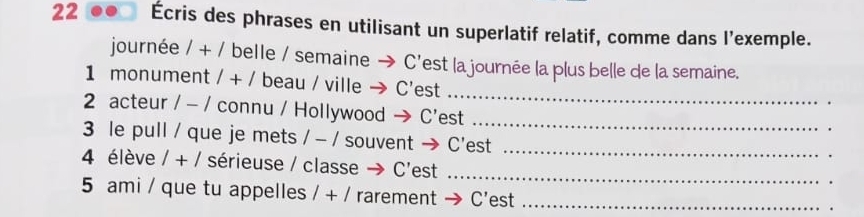 22 Écris des phrases en utilisant un superlatif relatif, comme dans l’exemple. 
journée 1+1 belle / semaine C’est la journée la plus belle de la semaine. 
_ 
1 monument 1+1 beau / ville C'est 
2 acteur / - / connu / Hollywood → C'est_ 
. 
3 le pull / que je mets / - / souvent → C'est_ 
_ 
4 élève 1+1 sérieuse / classe → C'est 
_ 
5 ami / que tu appelles 1+1 rarement C’est_