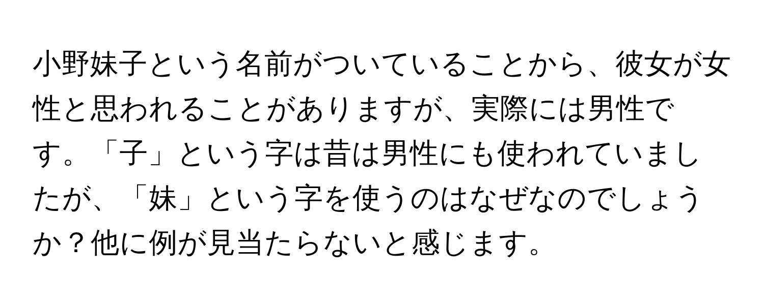 小野妹子という名前がついていることから、彼女が女性と思われることがありますが、実際には男性です。「子」という字は昔は男性にも使われていましたが、「妹」という字を使うのはなぜなのでしょうか？他に例が見当たらないと感じます。