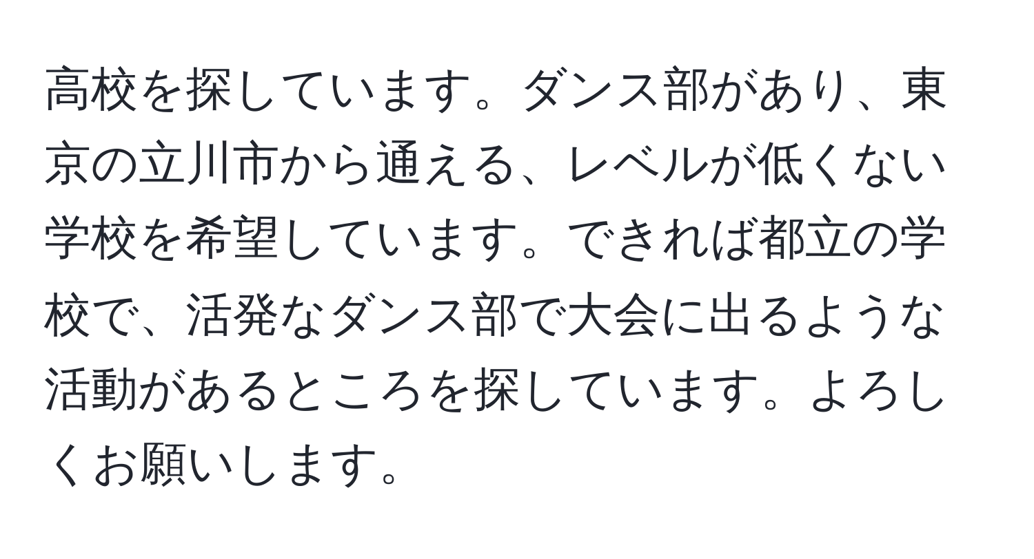 高校を探しています。ダンス部があり、東京の立川市から通える、レベルが低くない学校を希望しています。できれば都立の学校で、活発なダンス部で大会に出るような活動があるところを探しています。よろしくお願いします。