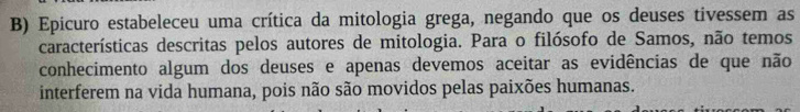 Epicuro estabeleceu uma crítica da mitologia grega, negando que os deuses tivessem as 
características descritas pelos autores de mitologia. Para o filósofo de Samos, não temos 
conhecimento algum dos deuses e apenas devemos aceitar as evidências de que não 
interferem na vida humana, pois não são movidos pelas paixões humanas.