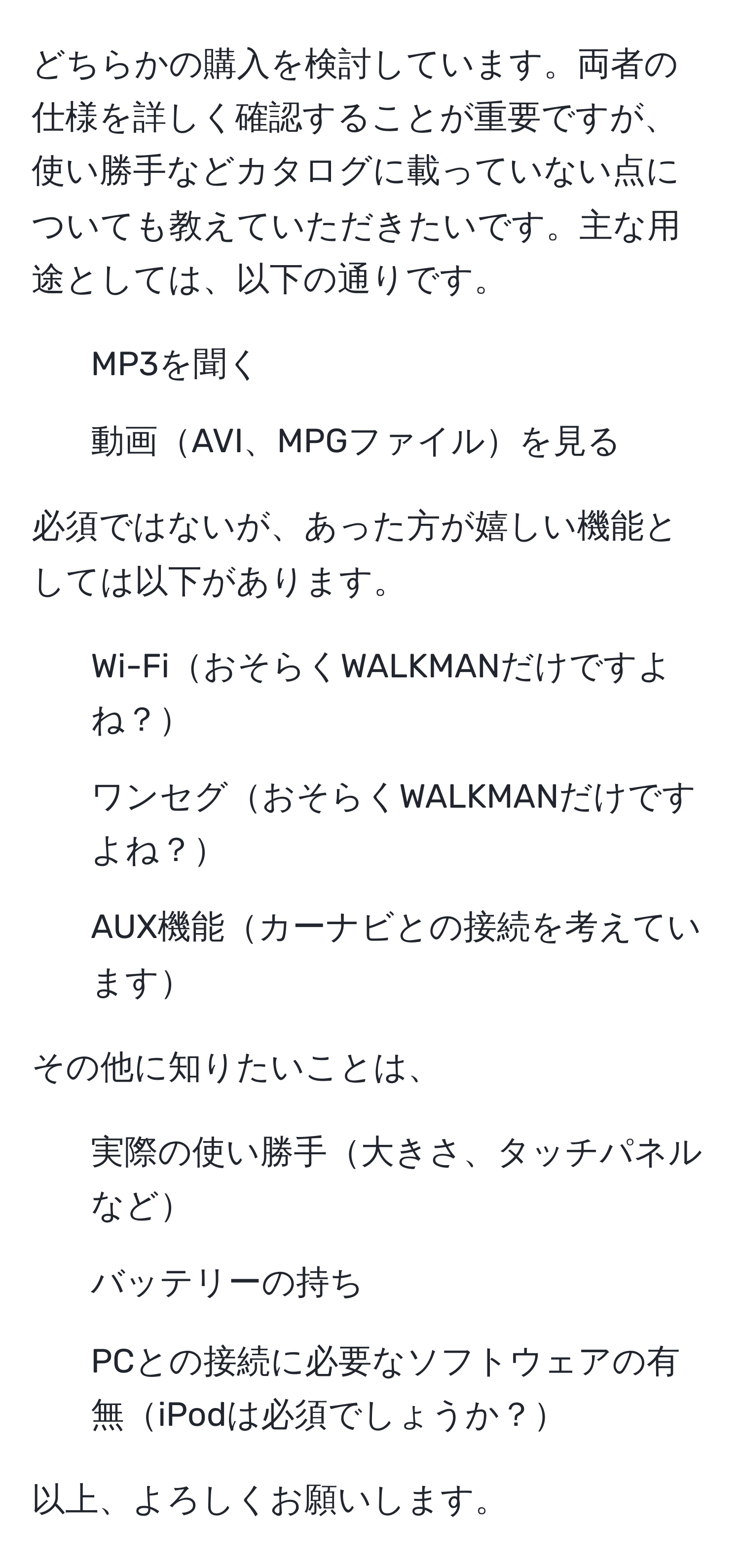 どちらかの購入を検討しています。両者の仕様を詳しく確認することが重要ですが、使い勝手などカタログに載っていない点についても教えていただきたいです。主な用途としては、以下の通りです。  
- MP3を聞く  
- 動画AVI、MPGファイルを見る  

必須ではないが、あった方が嬉しい機能としては以下があります。  
- Wi-FiおそらくWALKMANだけですよね？  
- ワンセグおそらくWALKMANだけですよね？  
- AUX機能カーナビとの接続を考えています  

その他に知りたいことは、  
- 実際の使い勝手大きさ、タッチパネルなど  
- バッテリーの持ち  
- PCとの接続に必要なソフトウェアの有無iPodは必須でしょうか？  

以上、よろしくお願いします。