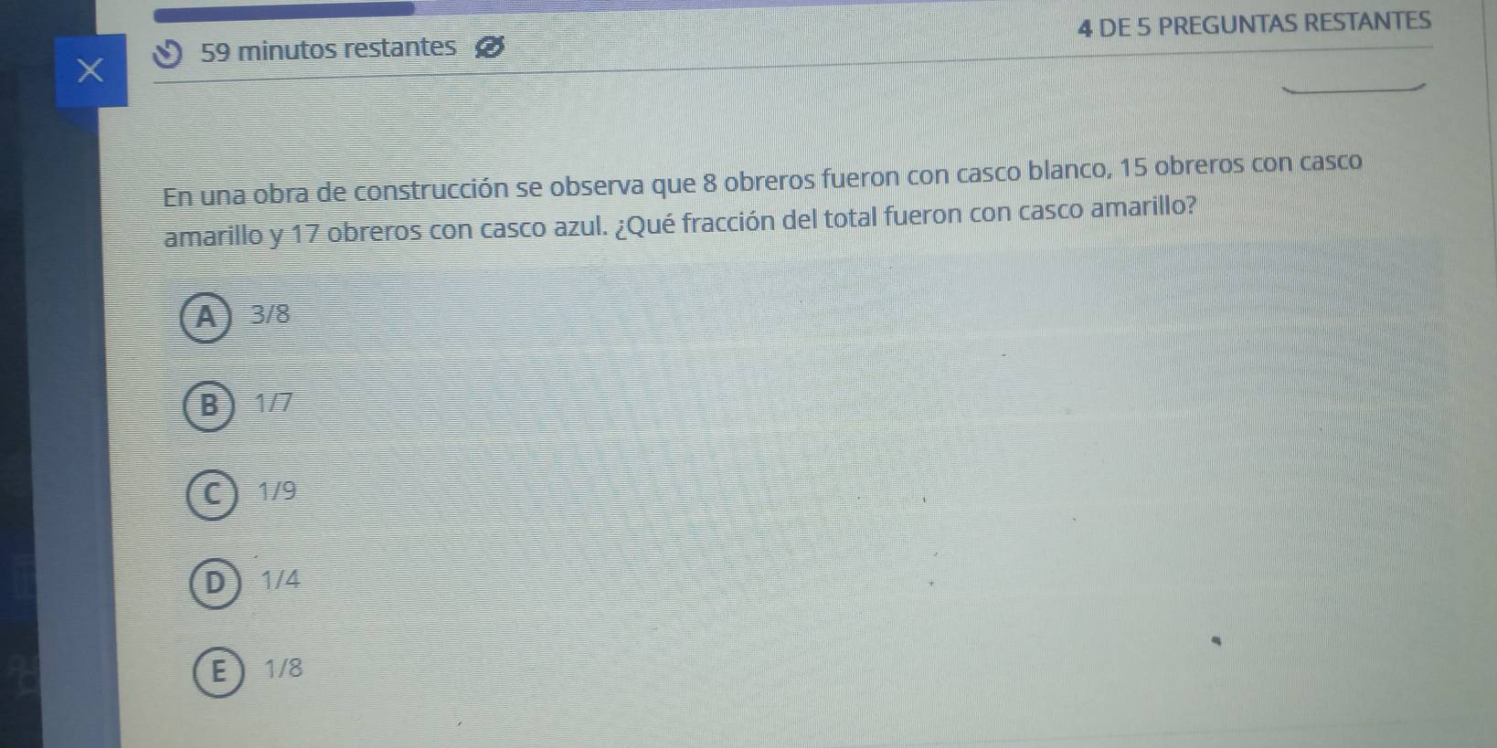 minutos restantes 4 DE 5 PREGUNTAS RESTANTES
En una obra de construcción se observa que 8 obreros fueron con casco blanco, 15 obreros con casco
amarillo y 17 obreros con casco azul. ¿Qué fracción del total fueron con casco amarillo?
A 3/8
B 1/7
C 1/9
D 1/4
E 1/8