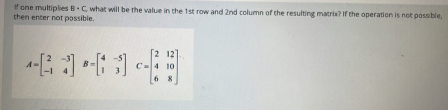 If one multiplies B· C , what will be the value in the 1st row and 2nd column of the resulting matrix? If the operation is not possible, 
then enter not possible.
A=beginbmatrix 2&-3 -1&4endbmatrix B=beginbmatrix 4&-5 1&3endbmatrix C=beginbmatrix 2&12 4&10 6&8endbmatrix