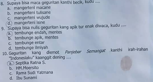 Supaya bisa maca geguritan kanthi becik, kudu ....
a. mangerteni macane
b. mangerteni tulisane
c. mangerteni wujude
d. mangerteni isine
9. Supaya bisa nulis geguritan kang apik tur enak diwaca, kudu ....
a. tembunge endah, mentes
b. tembunge apik, mentes
c. tembunge entar
d. tembunge ilmiyah
10. Geguritan kang diemot Panjebar Semangat kanthi irah-Irahan
''Indonesiaku'' kaanggit dening ....
a. Septika Ratna S.
b. HM.Moersito
c. Rama Sudi Yatmana
d. Ibu Sunami