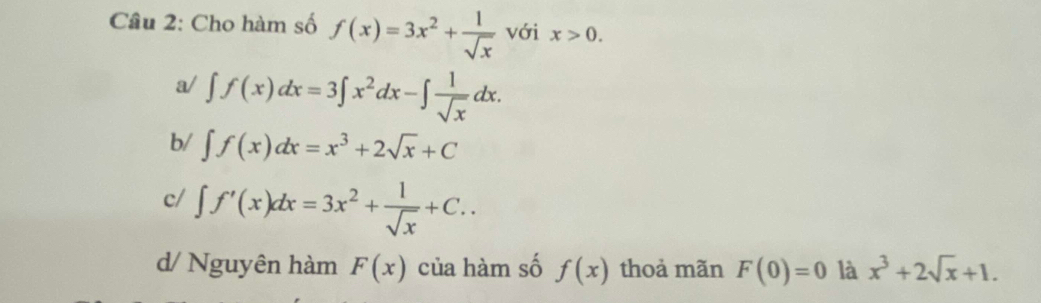 Cho hàm số f(x)=3x^2+ 1/sqrt(x)  với x>0.
a/ ∈t f(x)dx=3∈t x^2dx-∈t  1/sqrt(x) dx.
b/ ∈t f(x)dx=x^3+2sqrt(x)+C
c/ ∈t f'(x)dx=3x^2+ 1/sqrt(x) +C..
d/ Nguyên hàm F(x) của hàm số f(x) thoả mãn F(0)=0 là x^3+2sqrt(x)+1.