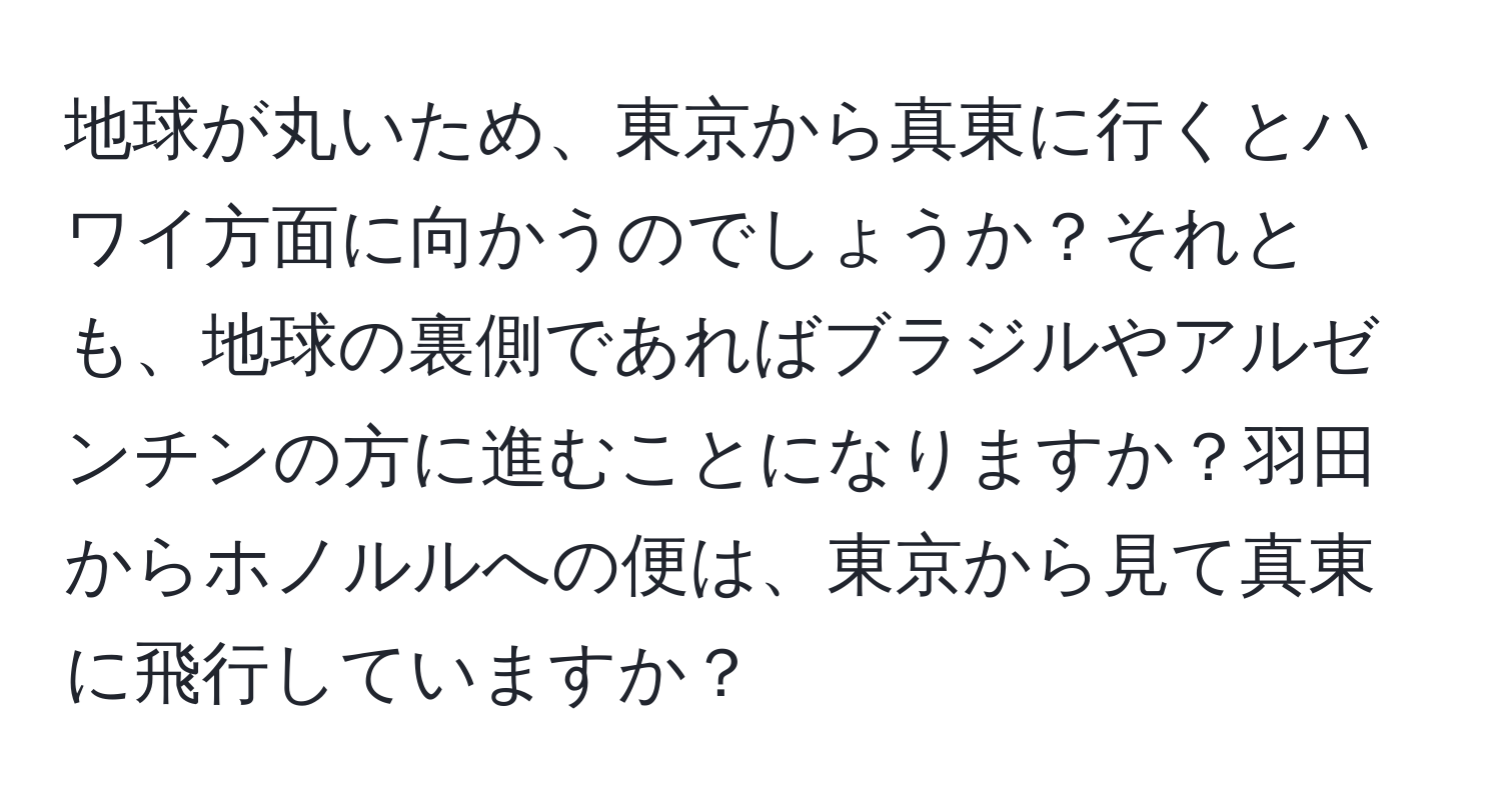 地球が丸いため、東京から真東に行くとハワイ方面に向かうのでしょうか？それとも、地球の裏側であればブラジルやアルゼンチンの方に進むことになりますか？羽田からホノルルへの便は、東京から見て真東に飛行していますか？