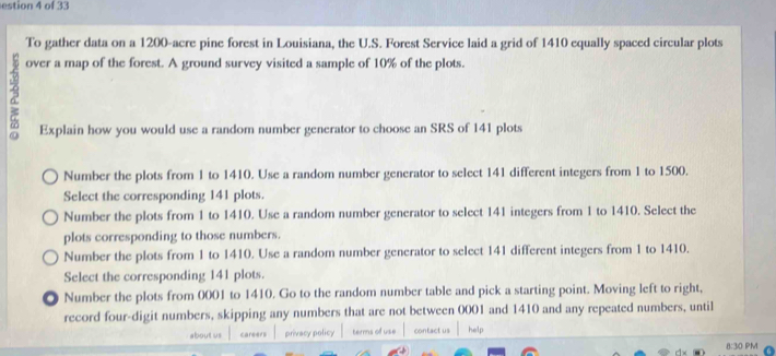 estion 4 of 33
To gather data on a 1200-acre pine forest in Louisiana, the U.S. Forest Service laid a grid of 1410 equally spaced circular plots
over a map of the forest. A ground survey visited a sample of 10% of the plots.
Explain how you would use a random number generator to choose an SRS of 141 plots
Number the plots from 1 to 1410. Use a random number generator to select 141 different integers from 1 to 1500.
Select the corresponding 141 plots.
Number the plots from 1 to 1410. Use a random number generator to select 141 integers from 1 to 1410. Select the
plots corresponding to those numbers.
Number the plots from 1 to 1410. Use a random number generator to select 141 different integers from 1 to 1410.
Select the corresponding 141 plots.
Number the plots from 0001 to 1410. Go to the random number table and pick a starting point. Moving left to right,
record four-digit numbers, skipping any numbers that are not between 0001 and 1410 and any repeated numbers, until
about us careers privacy policy ternns of use contact us help
8:30 PM