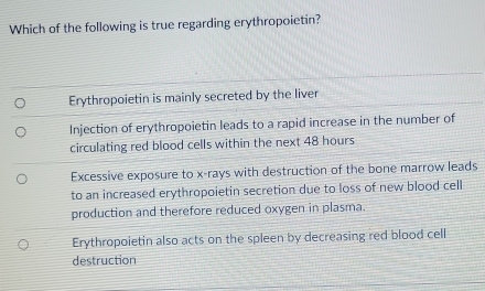 Which of the following is true regarding erythropoietin?
Erythropoietin is mainly secreted by the liver
Injection of erythropoietin leads to a rapid increase in the number of
circulating red blood cells within the next 48 hours
Excessive exposure to x -rays with destruction of the bone marrow leads
to an increased erythropoietin secretion due to loss of new blood cell
production and therefore reduced oxygen in plasma.
Erythropoietin also acts on the spleen by decreasing red blood cell
destruction